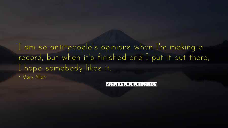 Gary Allan Quotes: I am so anti-people's opinions when I'm making a record, but when it's finished and I put it out there, I hope somebody likes it.