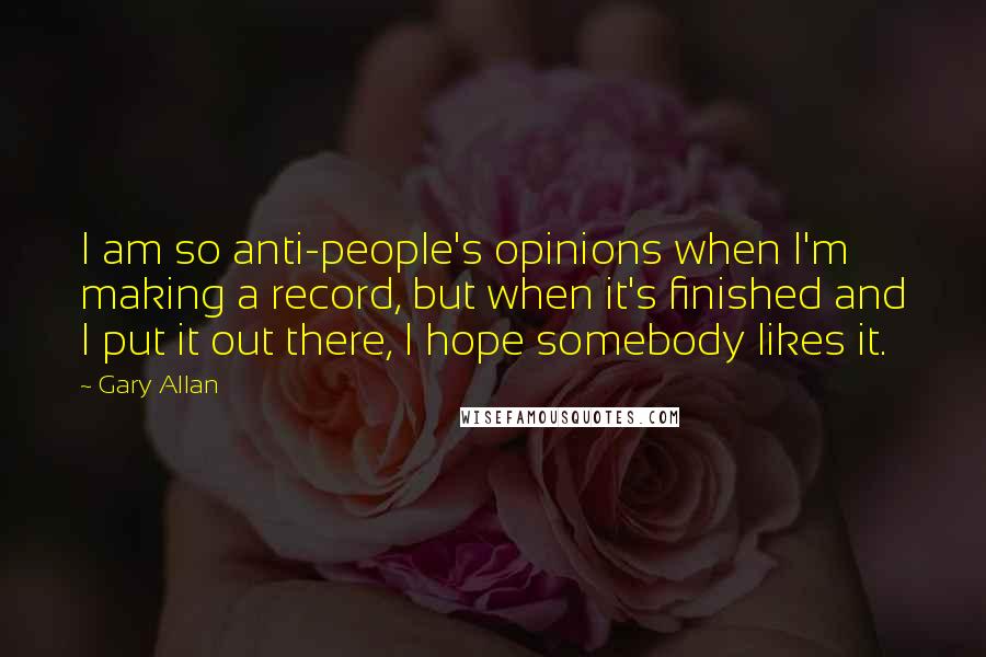 Gary Allan Quotes: I am so anti-people's opinions when I'm making a record, but when it's finished and I put it out there, I hope somebody likes it.