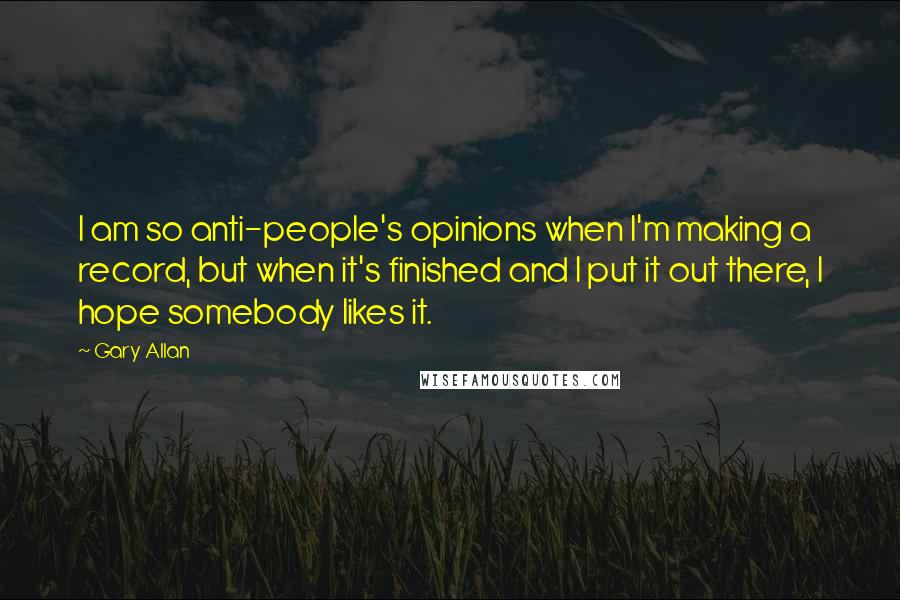 Gary Allan Quotes: I am so anti-people's opinions when I'm making a record, but when it's finished and I put it out there, I hope somebody likes it.