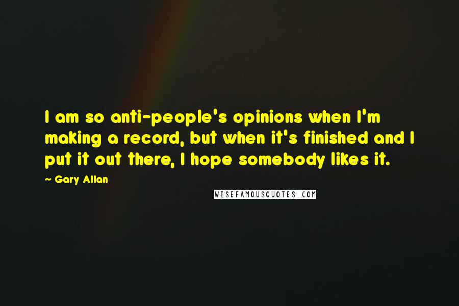 Gary Allan Quotes: I am so anti-people's opinions when I'm making a record, but when it's finished and I put it out there, I hope somebody likes it.