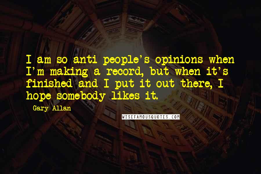 Gary Allan Quotes: I am so anti-people's opinions when I'm making a record, but when it's finished and I put it out there, I hope somebody likes it.