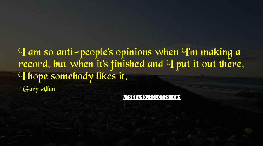 Gary Allan Quotes: I am so anti-people's opinions when I'm making a record, but when it's finished and I put it out there, I hope somebody likes it.