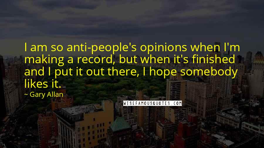 Gary Allan Quotes: I am so anti-people's opinions when I'm making a record, but when it's finished and I put it out there, I hope somebody likes it.