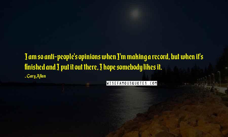 Gary Allan Quotes: I am so anti-people's opinions when I'm making a record, but when it's finished and I put it out there, I hope somebody likes it.