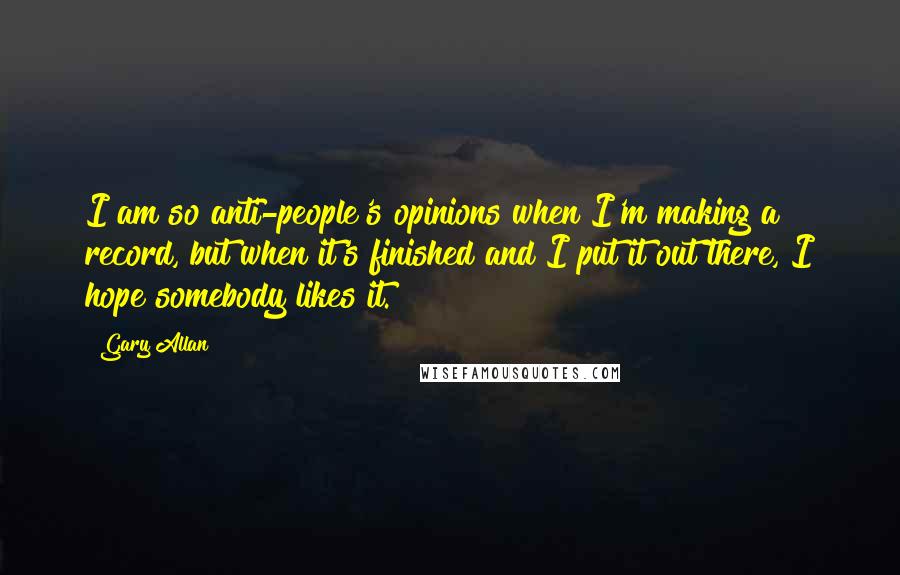 Gary Allan Quotes: I am so anti-people's opinions when I'm making a record, but when it's finished and I put it out there, I hope somebody likes it.