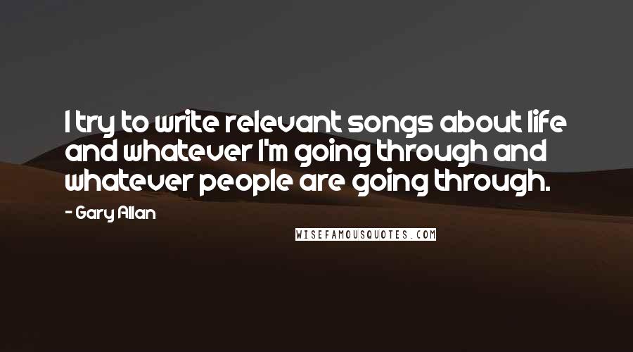 Gary Allan Quotes: I try to write relevant songs about life and whatever I'm going through and whatever people are going through.