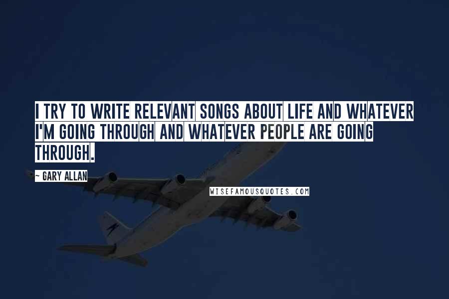 Gary Allan Quotes: I try to write relevant songs about life and whatever I'm going through and whatever people are going through.