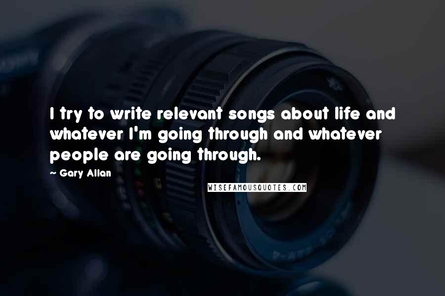 Gary Allan Quotes: I try to write relevant songs about life and whatever I'm going through and whatever people are going through.