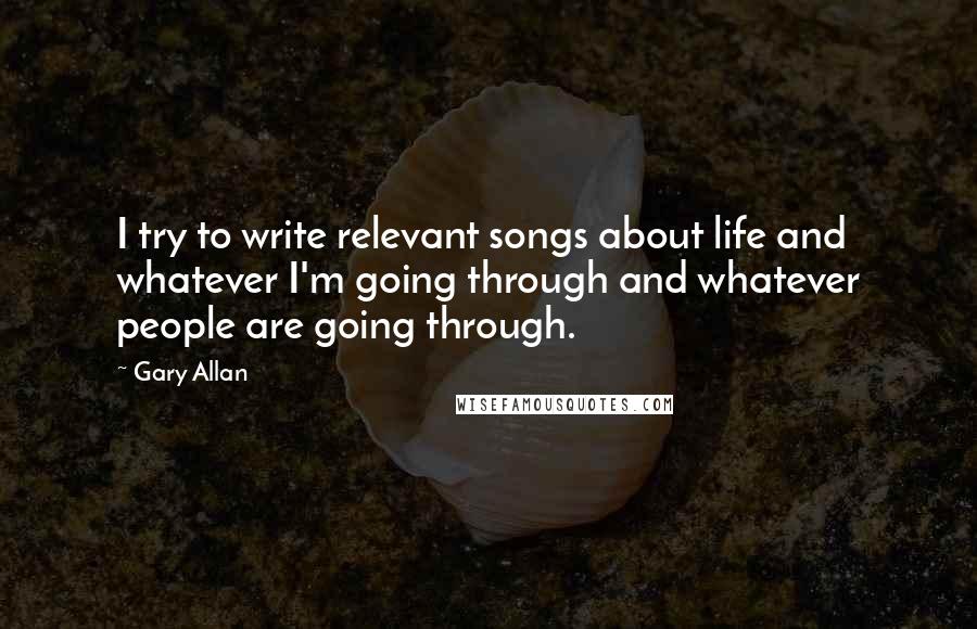 Gary Allan Quotes: I try to write relevant songs about life and whatever I'm going through and whatever people are going through.