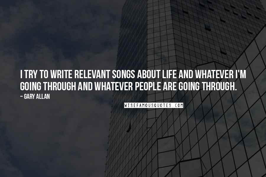 Gary Allan Quotes: I try to write relevant songs about life and whatever I'm going through and whatever people are going through.