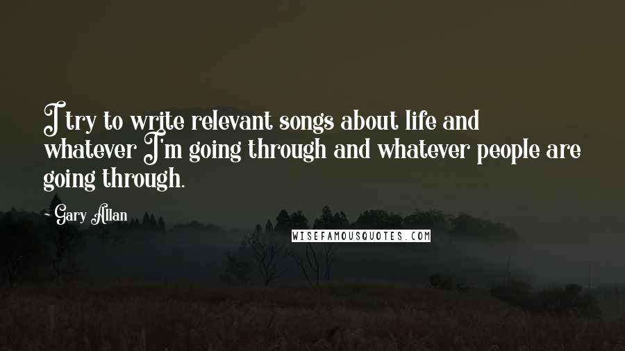 Gary Allan Quotes: I try to write relevant songs about life and whatever I'm going through and whatever people are going through.