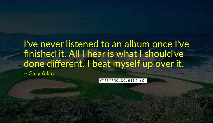 Gary Allan Quotes: I've never listened to an album once I've finished it. All I hear is what I should've done different. I beat myself up over it.