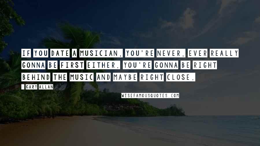 Gary Allan Quotes: If you date a musician, you're never, ever really gonna be first either. You're gonna be right behind the music and maybe right close.