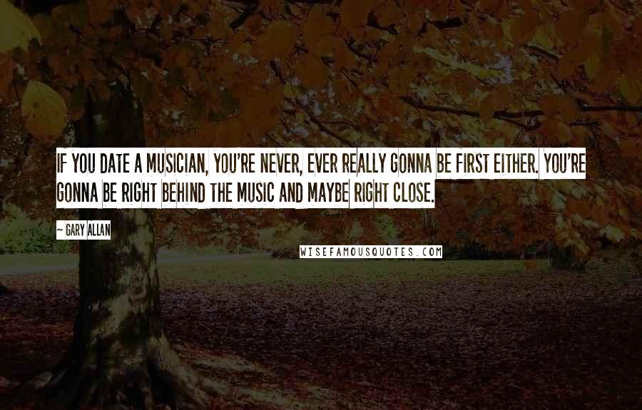 Gary Allan Quotes: If you date a musician, you're never, ever really gonna be first either. You're gonna be right behind the music and maybe right close.