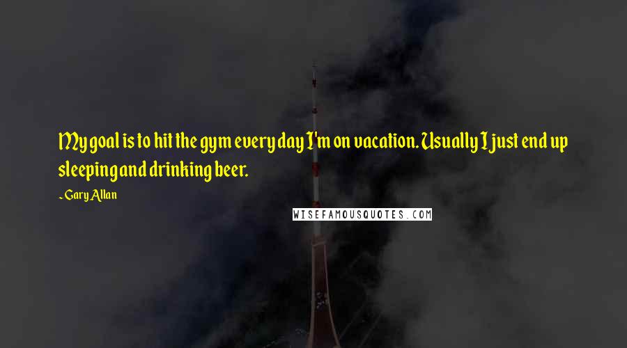 Gary Allan Quotes: My goal is to hit the gym every day I'm on vacation. Usually I just end up sleeping and drinking beer.