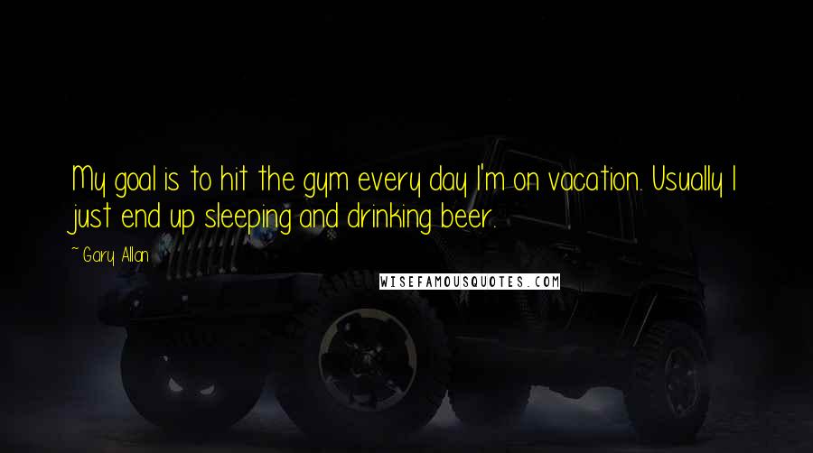 Gary Allan Quotes: My goal is to hit the gym every day I'm on vacation. Usually I just end up sleeping and drinking beer.