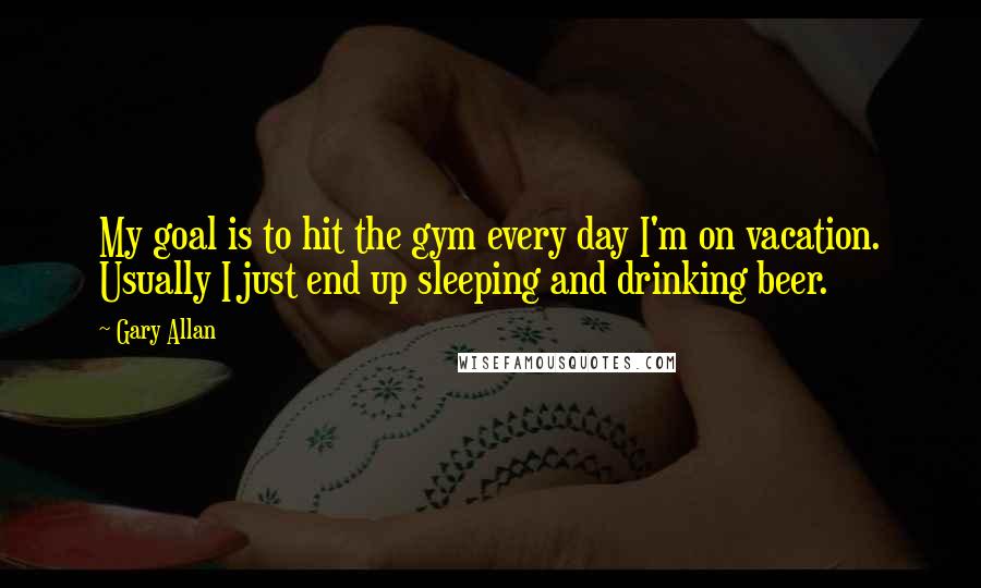Gary Allan Quotes: My goal is to hit the gym every day I'm on vacation. Usually I just end up sleeping and drinking beer.