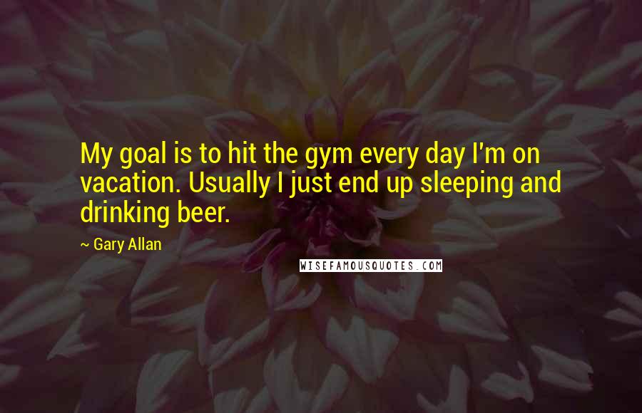 Gary Allan Quotes: My goal is to hit the gym every day I'm on vacation. Usually I just end up sleeping and drinking beer.