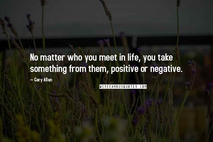 Gary Allan Quotes: No matter who you meet in life, you take something from them, positive or negative.