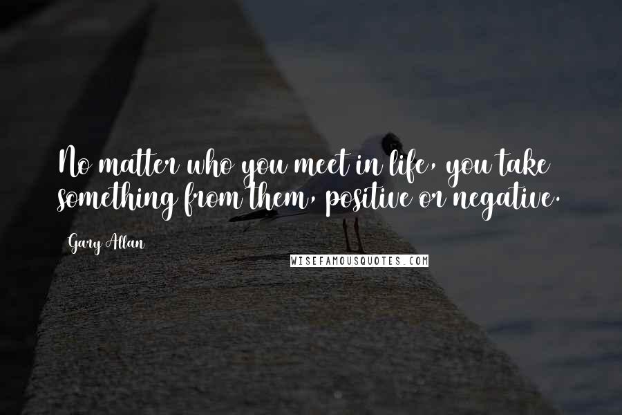 Gary Allan Quotes: No matter who you meet in life, you take something from them, positive or negative.