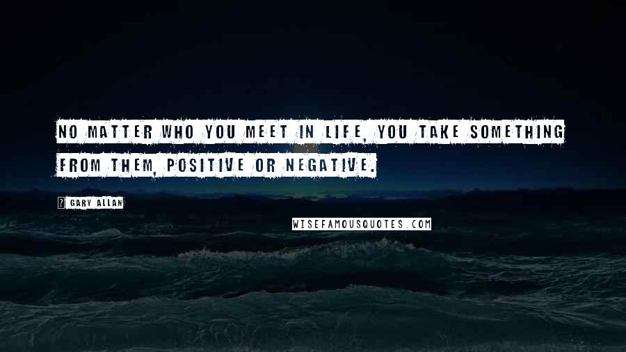 Gary Allan Quotes: No matter who you meet in life, you take something from them, positive or negative.