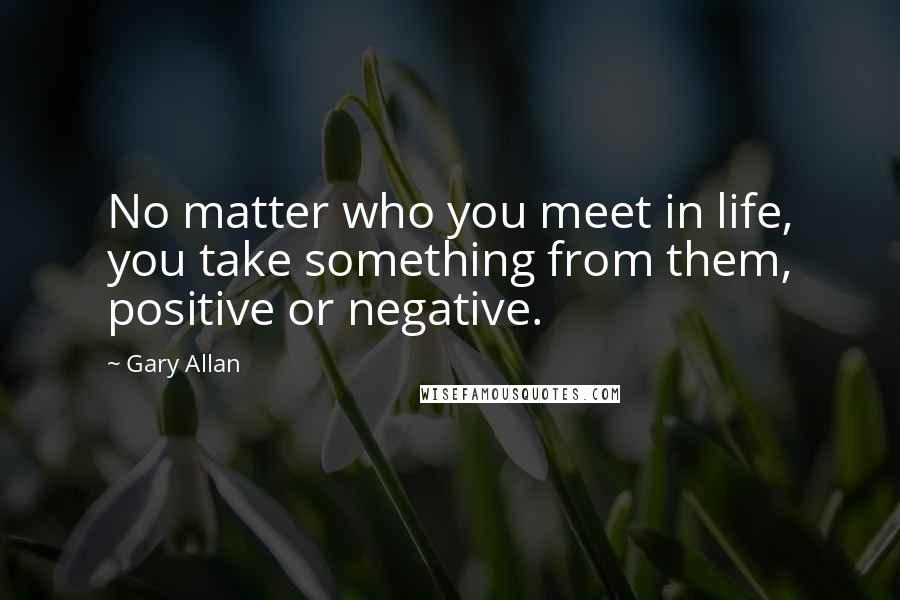 Gary Allan Quotes: No matter who you meet in life, you take something from them, positive or negative.