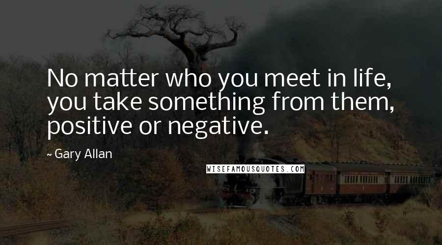 Gary Allan Quotes: No matter who you meet in life, you take something from them, positive or negative.