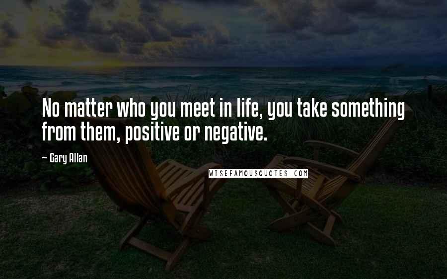 Gary Allan Quotes: No matter who you meet in life, you take something from them, positive or negative.