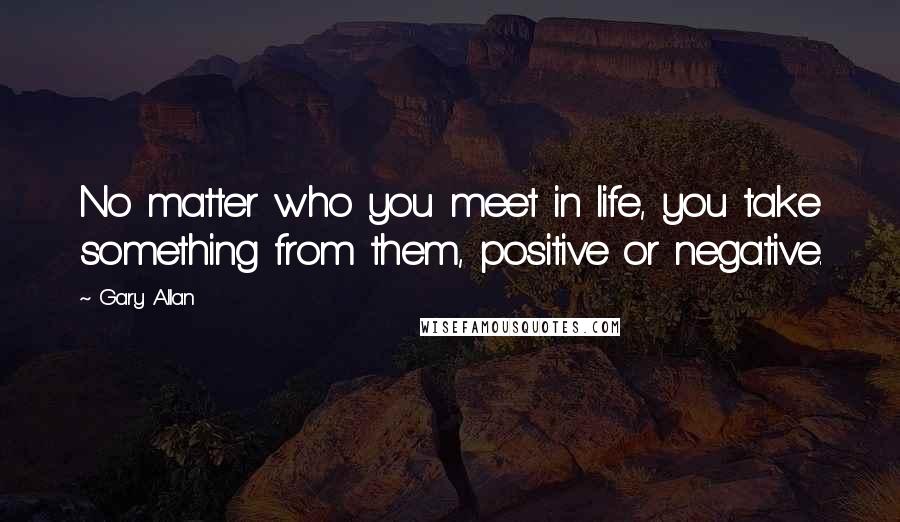 Gary Allan Quotes: No matter who you meet in life, you take something from them, positive or negative.