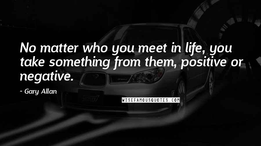Gary Allan Quotes: No matter who you meet in life, you take something from them, positive or negative.