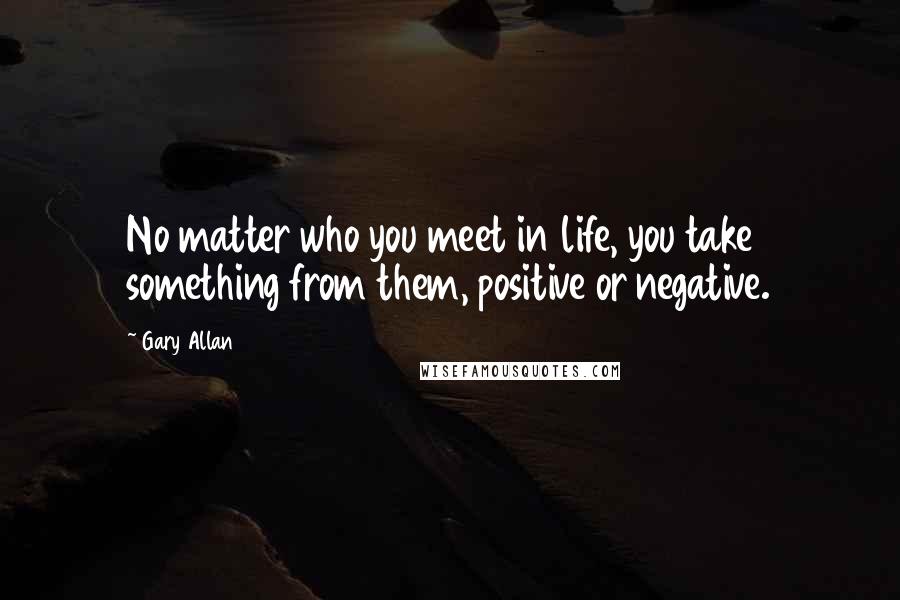 Gary Allan Quotes: No matter who you meet in life, you take something from them, positive or negative.