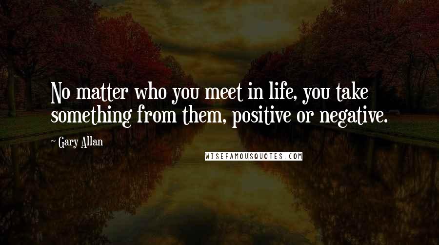 Gary Allan Quotes: No matter who you meet in life, you take something from them, positive or negative.