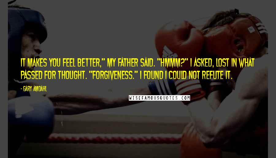 Gary Amdahl Quotes: It makes you feel better," my father said. "Hmmm?" I asked, lost in what passed for thought. "Forgiveness." I found I could not refute it.