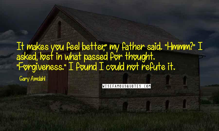 Gary Amdahl Quotes: It makes you feel better," my father said. "Hmmm?" I asked, lost in what passed for thought. "Forgiveness." I found I could not refute it.