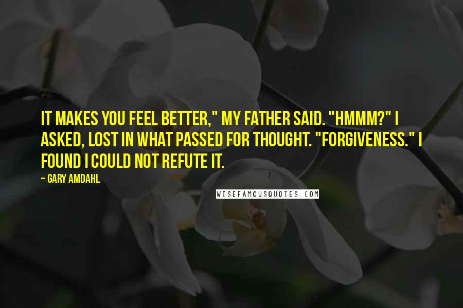 Gary Amdahl Quotes: It makes you feel better," my father said. "Hmmm?" I asked, lost in what passed for thought. "Forgiveness." I found I could not refute it.