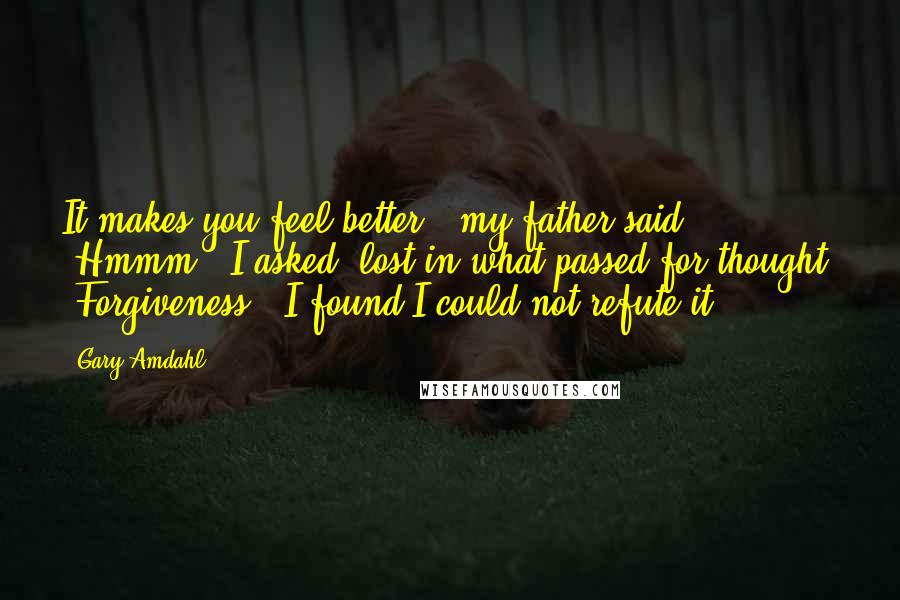 Gary Amdahl Quotes: It makes you feel better," my father said. "Hmmm?" I asked, lost in what passed for thought. "Forgiveness." I found I could not refute it.