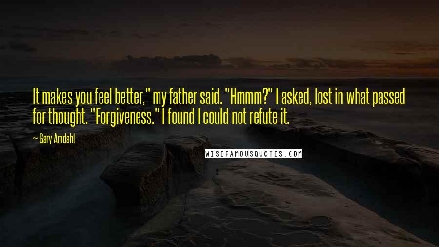 Gary Amdahl Quotes: It makes you feel better," my father said. "Hmmm?" I asked, lost in what passed for thought. "Forgiveness." I found I could not refute it.