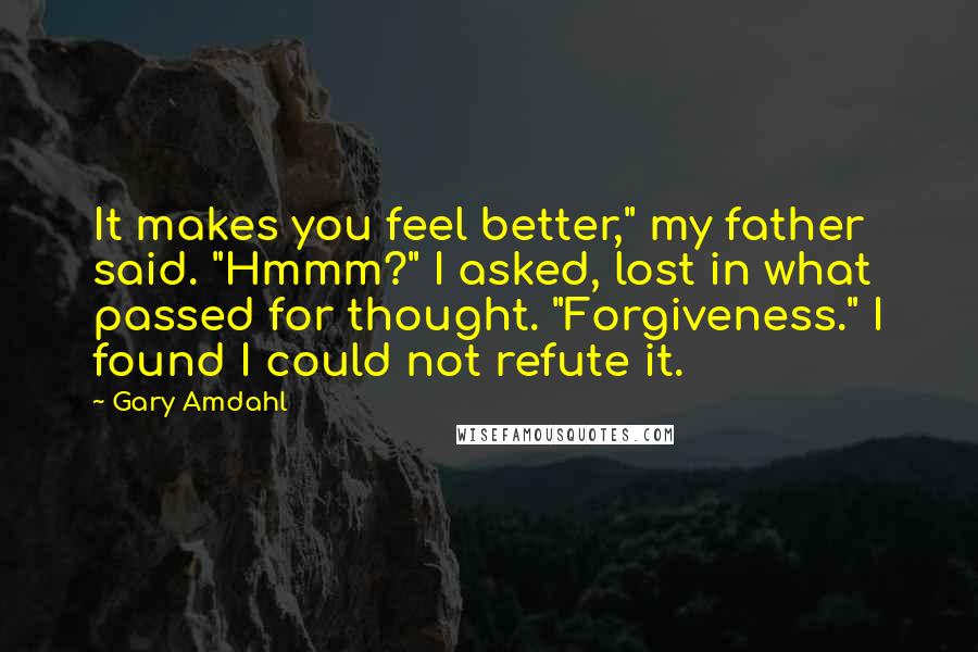 Gary Amdahl Quotes: It makes you feel better," my father said. "Hmmm?" I asked, lost in what passed for thought. "Forgiveness." I found I could not refute it.