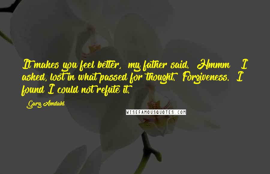 Gary Amdahl Quotes: It makes you feel better," my father said. "Hmmm?" I asked, lost in what passed for thought. "Forgiveness." I found I could not refute it.