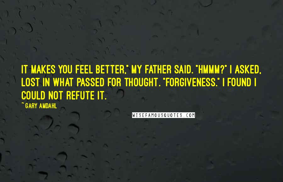 Gary Amdahl Quotes: It makes you feel better," my father said. "Hmmm?" I asked, lost in what passed for thought. "Forgiveness." I found I could not refute it.