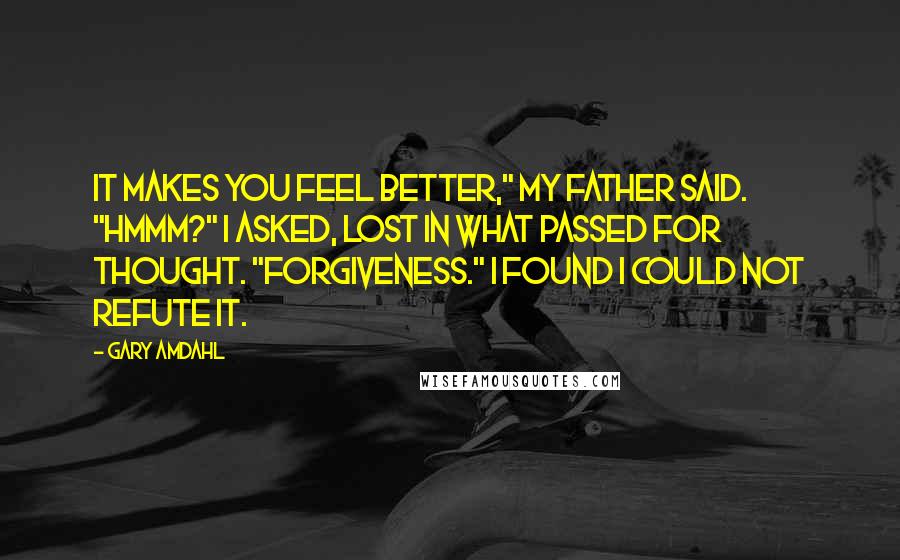 Gary Amdahl Quotes: It makes you feel better," my father said. "Hmmm?" I asked, lost in what passed for thought. "Forgiveness." I found I could not refute it.