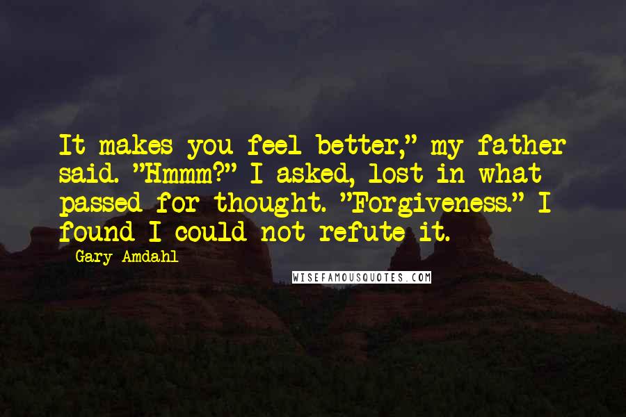 Gary Amdahl Quotes: It makes you feel better," my father said. "Hmmm?" I asked, lost in what passed for thought. "Forgiveness." I found I could not refute it.