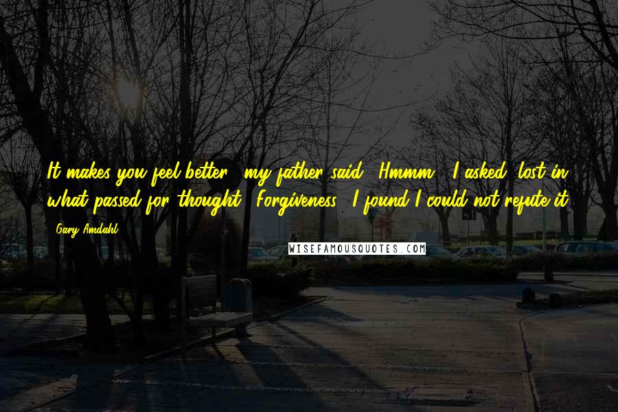 Gary Amdahl Quotes: It makes you feel better," my father said. "Hmmm?" I asked, lost in what passed for thought. "Forgiveness." I found I could not refute it.