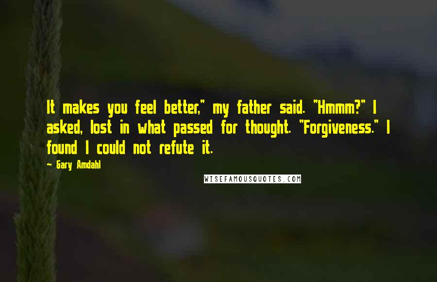 Gary Amdahl Quotes: It makes you feel better," my father said. "Hmmm?" I asked, lost in what passed for thought. "Forgiveness." I found I could not refute it.