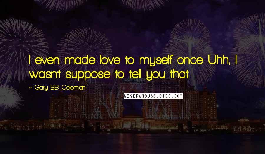 Gary B.B. Coleman Quotes: I even made love to myself once. Uhh, I wasn't suppose to tell you that.