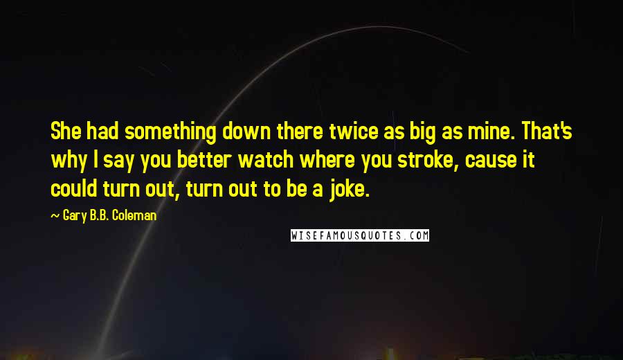 Gary B.B. Coleman Quotes: She had something down there twice as big as mine. That's why I say you better watch where you stroke, cause it could turn out, turn out to be a joke.