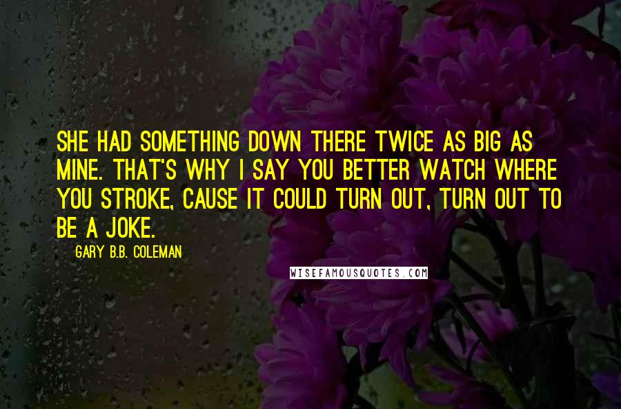 Gary B.B. Coleman Quotes: She had something down there twice as big as mine. That's why I say you better watch where you stroke, cause it could turn out, turn out to be a joke.