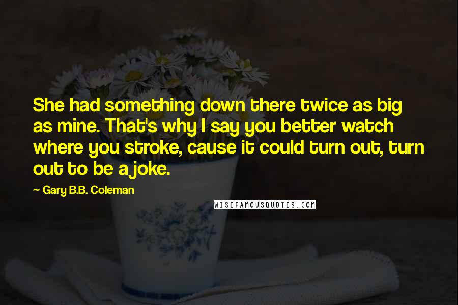 Gary B.B. Coleman Quotes: She had something down there twice as big as mine. That's why I say you better watch where you stroke, cause it could turn out, turn out to be a joke.