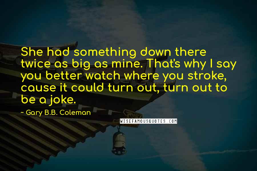 Gary B.B. Coleman Quotes: She had something down there twice as big as mine. That's why I say you better watch where you stroke, cause it could turn out, turn out to be a joke.
