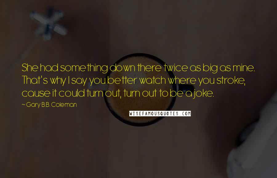 Gary B.B. Coleman Quotes: She had something down there twice as big as mine. That's why I say you better watch where you stroke, cause it could turn out, turn out to be a joke.